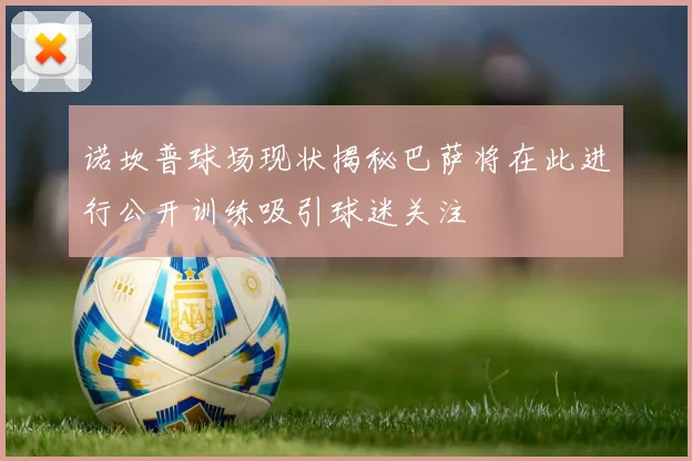 诺坎普球场现状揭秘巴萨将在此进行公开训练吸引球迷关注