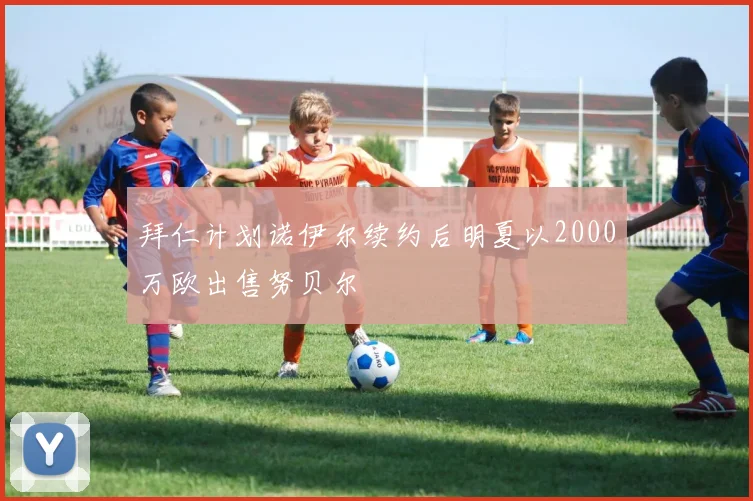 拜仁计划诺伊尔续约后明夏以2000万欧出售努贝尔