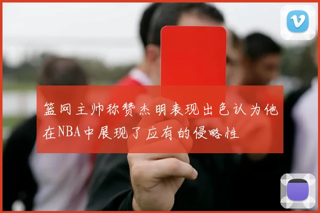篮网主帅称赞杰明表现出色认为他在NBA中展现了应有的侵略性