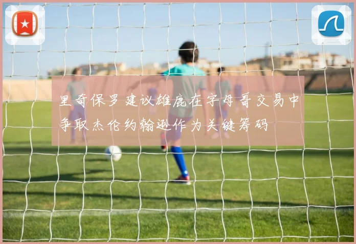 里奇保罗建议雄鹿在字母哥交易中争取杰伦约翰逊作为关键筹码