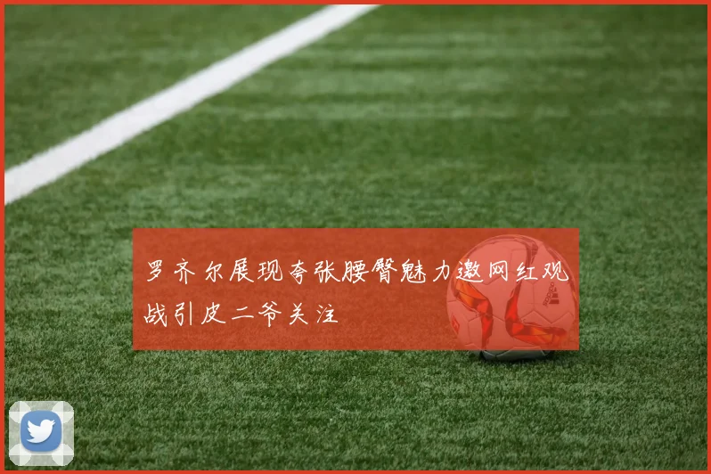 罗齐尔展现夸张腰臀魅力邀网红观战引皮二爷关注
