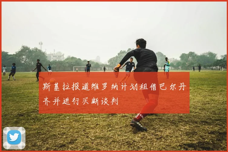 斯基拉报道维罗纳计划租借巴尔丹齐并进行买断谈判