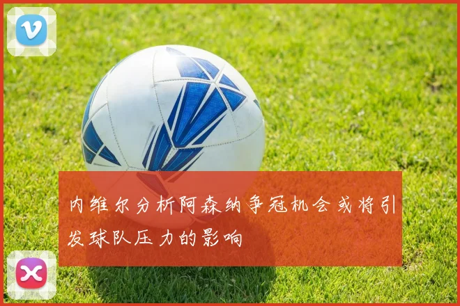 内维尔分析阿森纳争冠机会或将引发球队压力的影响