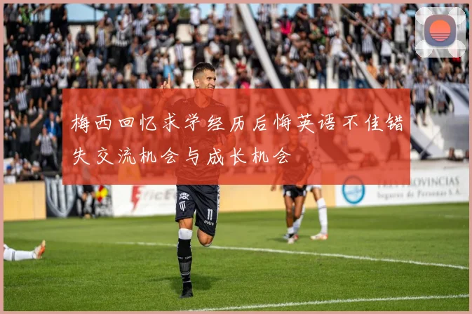 梅西回忆求学经历后悔英语不佳错失交流机会与成长机会