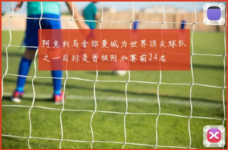 阿克利乌舍称曼城为世界顶尖球队之一目标是晋级附加赛前24名