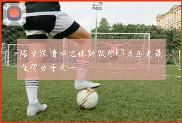 塔克深情回忆休斯敦称KD为历史最佳得分手之一