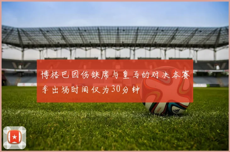 博格巴因伤缺席与皇马的对决本赛季出场时间仅为30分钟