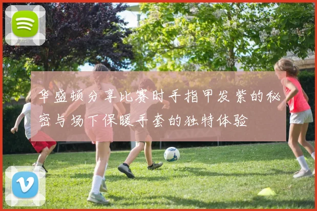 华盛顿分享比赛时手指甲发紫的秘密与场下保暖手套的独特体验