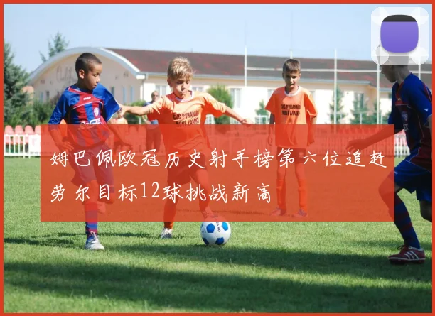 姆巴佩欧冠历史射手榜第六位追赶劳尔目标12球挑战新高