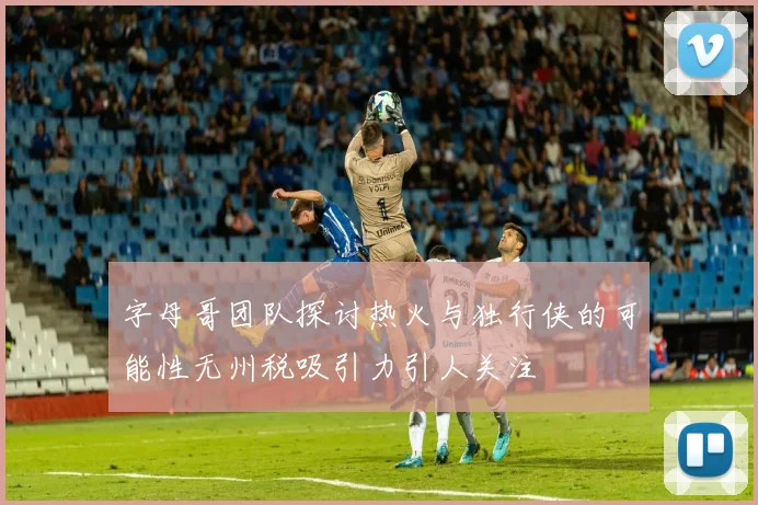 字母哥团队探讨热火与独行侠的可能性无州税吸引力引人关注