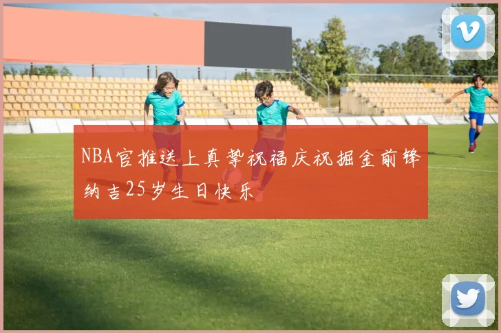 NBA官推送上真挚祝福庆祝掘金前锋纳吉25岁生日快乐