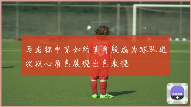 马龙称申京如约基奇般成为球队进攻核心角色展现出色表现