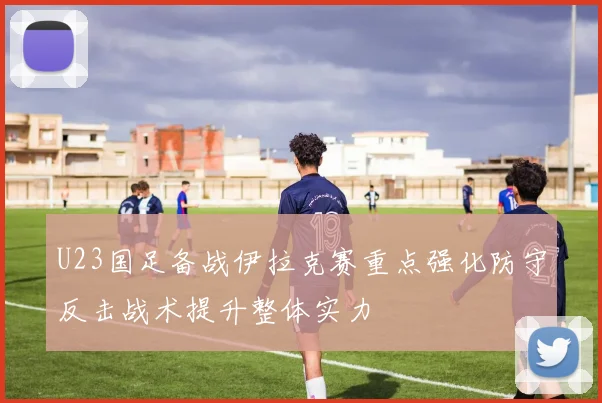 U23国足备战伊拉克赛重点强化防守反击战术提升整体实力