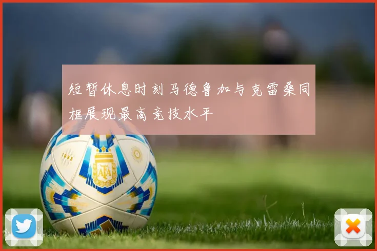短暂休息时刻马德鲁加与克雷桑同框展现最高竞技水平