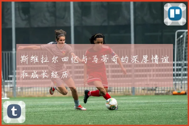 斯维拉尔回忆与马蒂奇的深厚情谊和成长经历