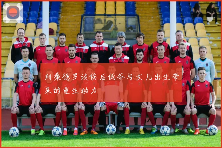 利桑德罗谈伤后低谷与女儿出生带来的重生动力