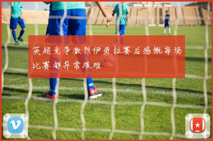 英超竞争激烈伊劳拉赛后感慨每场比赛都异常艰难