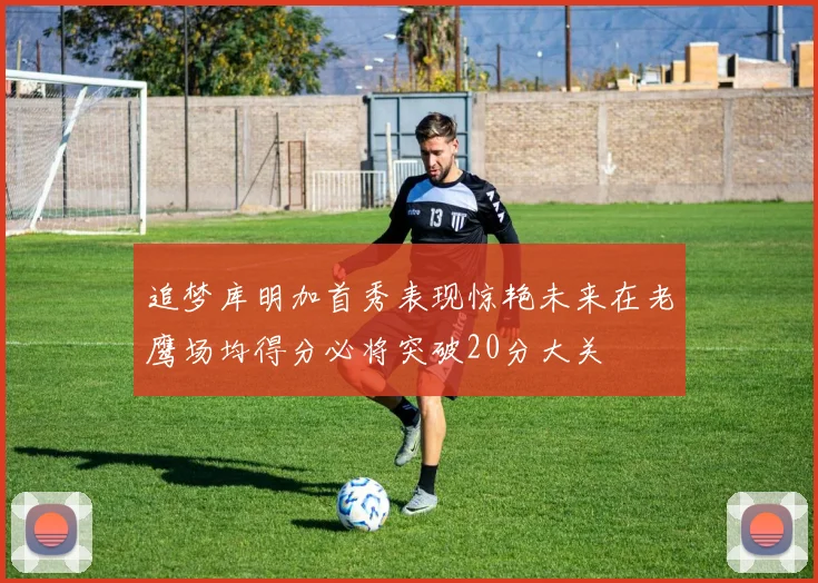 追梦库明加首秀表现惊艳未来在老鹰场均得分必将突破20分大关