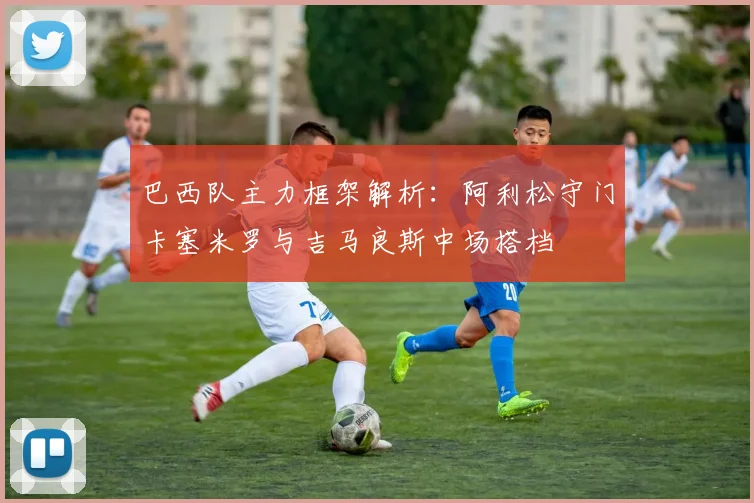 巴西队主力框架解析：阿利松守门卡塞米罗与吉马良斯中场搭档