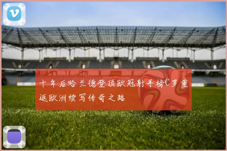 十年后哈兰德登顶欧冠射手榜C罗重返欧洲续写传奇之路