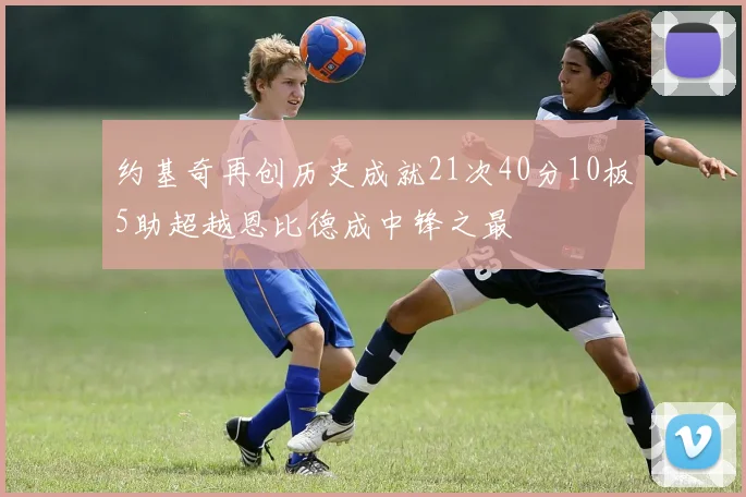 约基奇再创历史成就21次40分10板5助超越恩比德成中锋之最