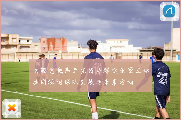 快船总裁弗兰克将与球迷亲密互动共同探讨球队发展与未来方向