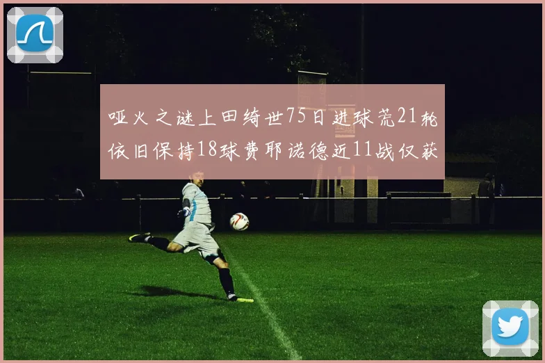 哑火之谜上田绮世75日进球荒21轮依旧保持18球费耶诺德近11战仅获3胜