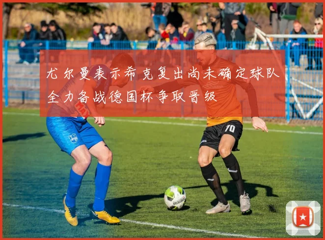 尤尔曼表示希克复出尚未确定球队全力备战德国杯争取晋级