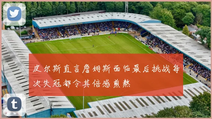 皮尔斯直言詹姆斯面临最后挑战每次失冠都令其倍感煎熬