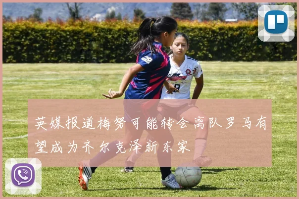 英媒报道梅努可能转会离队罗马有望成为齐尔克泽新东家