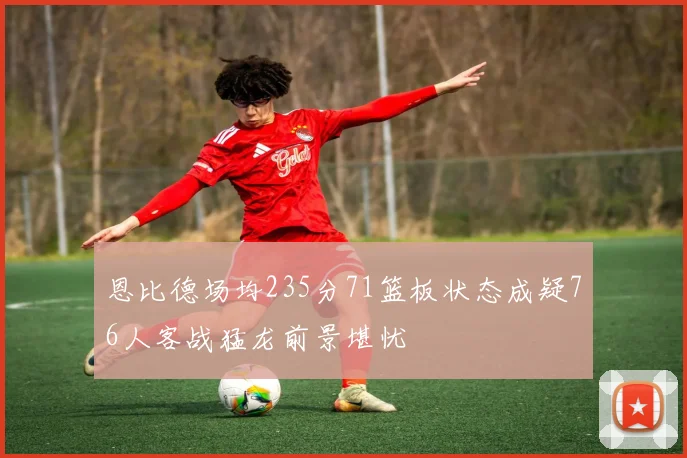 恩比德场均235分71篮板状态成疑76人客战猛龙前景堪忧