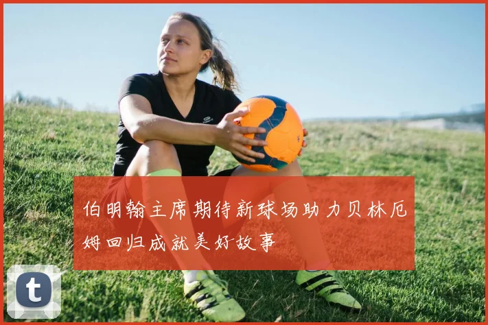 伯明翰主席期待新球场助力贝林厄姆回归成就美好故事