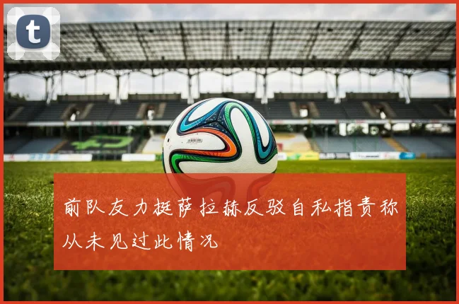 前队友力挺萨拉赫反驳自私指责称从未见过此情况