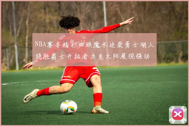 NBA赛季精彩回顾魔术逆袭勇士湖人稳胜爵士开拓者力克太阳展现强劲实力