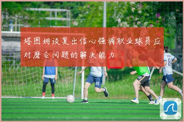 塔图姆谈复出信心强调职业球员应对磨合问题的解决能力